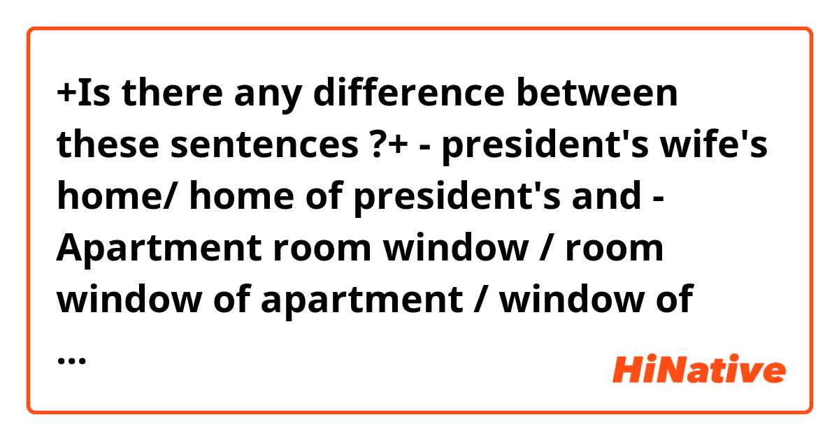 +Is there any difference between these sentences ?+


- president's wife's home/ home of president's 

and 

- Apartment room window / room window of apartment / window of apartment room

thanks in advance)