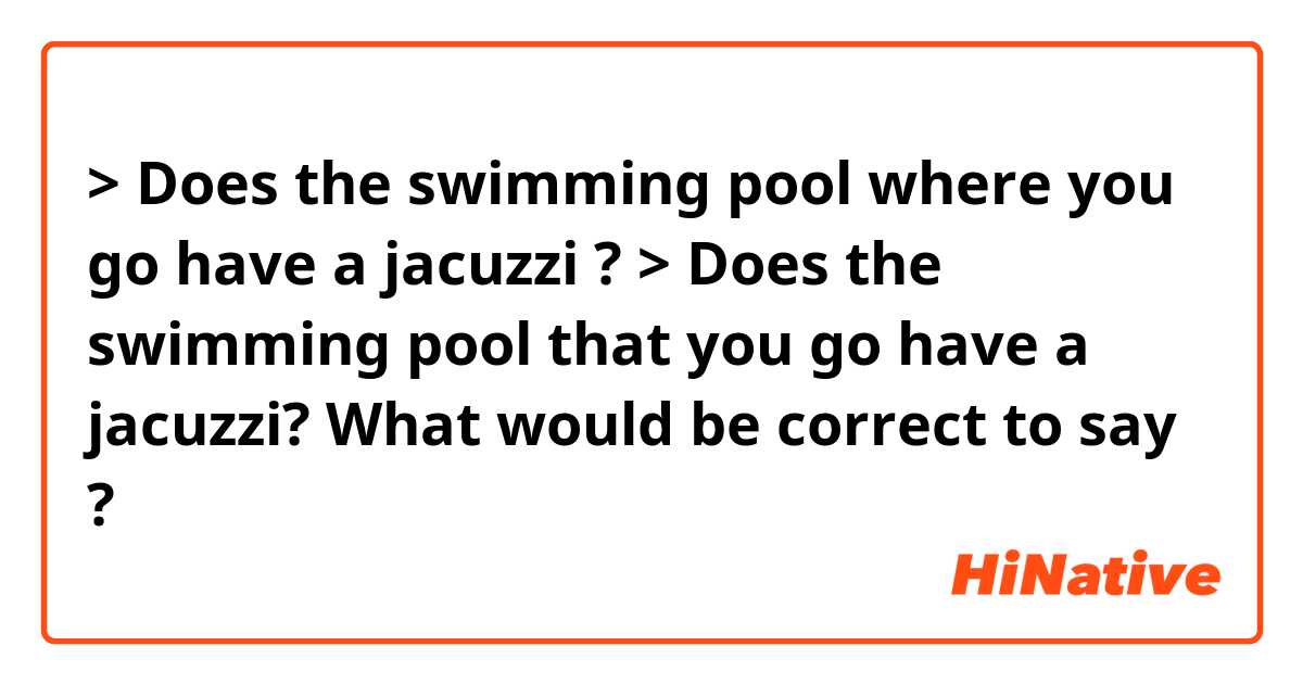 > Does the swimming pool where you go have a jacuzzi ?
> Does the swimming pool that you go have a jacuzzi?

What would be correct to say ❔?