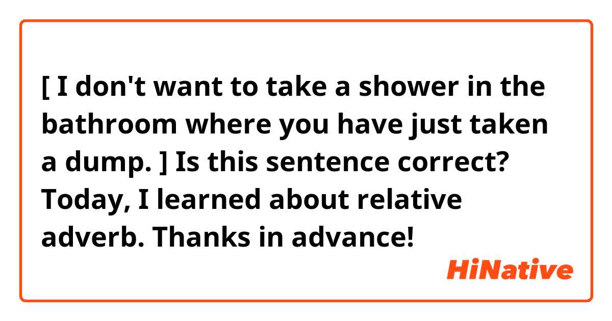 [ I don't want to take a shower in the bathroom where you have just taken a dump. ]
Is this sentence correct?

Today, I learned about relative adverb. 😅
Thanks in advance!