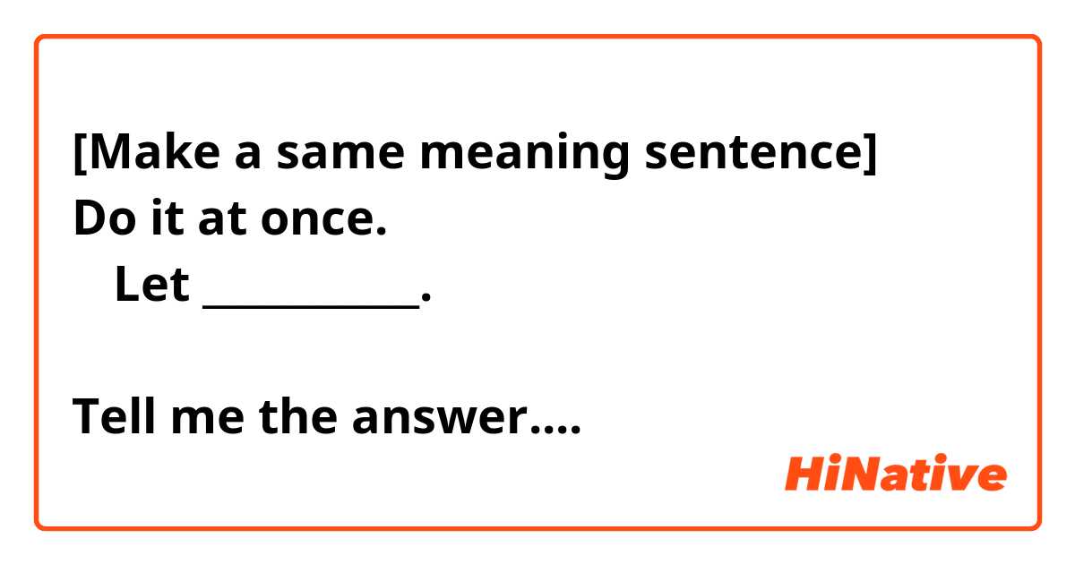 [Make a same meaning sentence]
Do it at once.
→ Let ___________.

Tell me the answer....