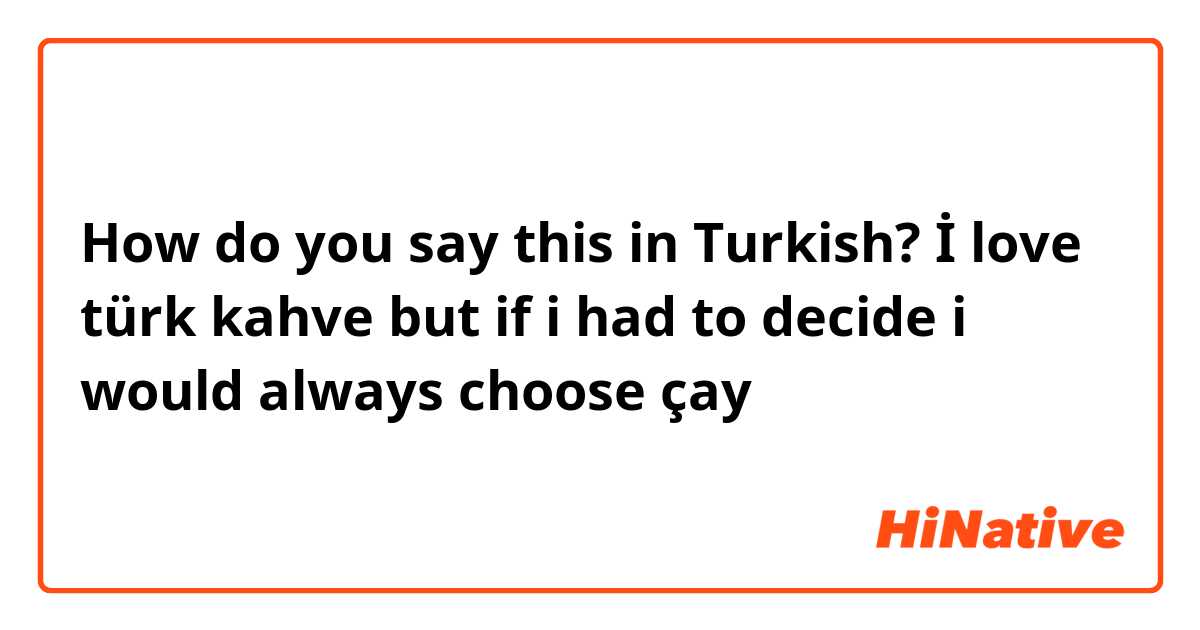 How do you say this in Turkish? İ love türk kahve but if i had to decide i would always choose çay