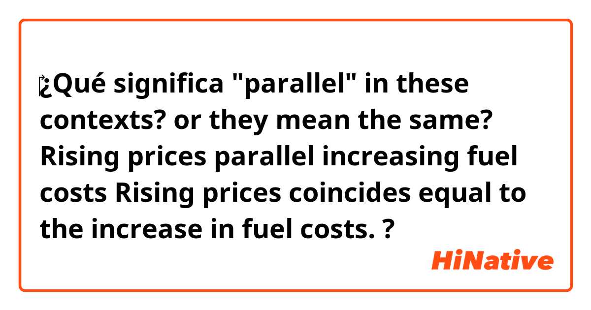 ‎¿Qué significa "parallel" in these contexts? or they mean the same?

Rising prices parallel increasing fuel costs  

Rising prices coincides equal to the increase in fuel costs.  ?