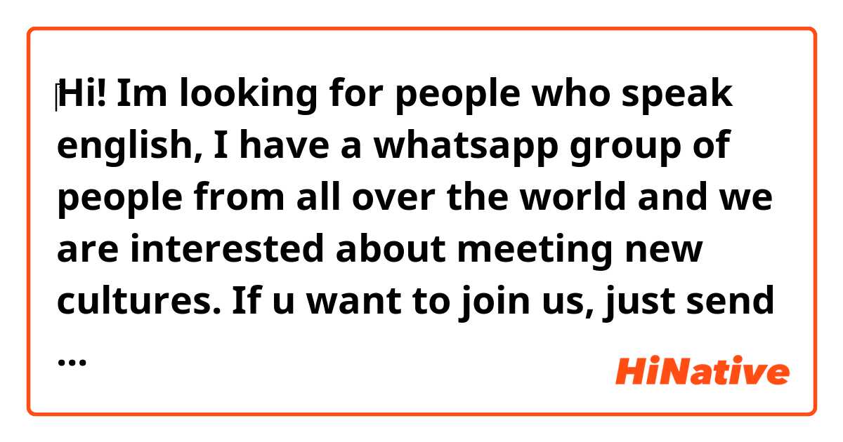 ‎‎‎Hi! Im looking for people who speak english, I have a whatsapp group of people from all over the world and we are interested about meeting new cultures. If u want to join us, just send a message to my Instagram account (@Quimey_m).