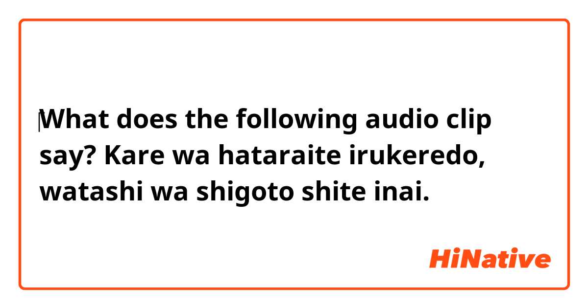 ‎‎‎What does the following audio clip say?
    

Kare wa hataraite irukeredo, watashi wa shigoto shite inai.