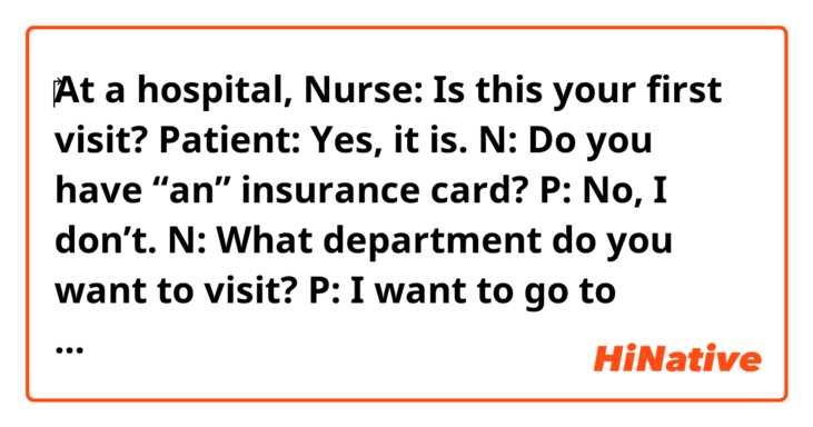 ‎At a hospital, 

Nurse: Is this your first visit?
Patient: Yes, it is.
N: Do you have “an” insurance card?
P: No, I don’t.
N: What department do you want to visit?
P: I want to go to dermatology.

As for the second line of the nurse, 
would it be possible to say, Do you have “your” insurance card?
Or in this case, it should be “an”?