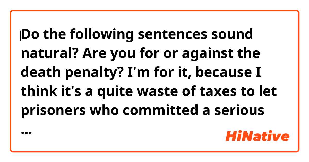 ‎Do the following sentences sound natural?

Are you for or against the death penalty? I'm for it, because I think it's a quite waste of taxes to let prisoners who committed a serious crime resulting in receiving decision of a death penalty live.