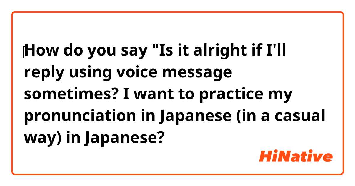 ‎How do you say 
"Is it alright if I'll reply using voice message sometimes? I want to practice my pronunciation in Japanese  (in a casual way)
 in Japanese?