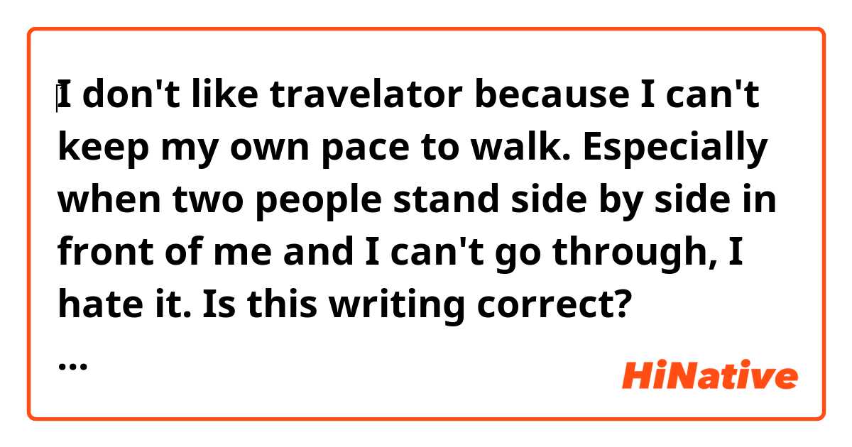 ‎I don't like travelator because I can't keep my own pace to walk. Especially when two people stand side by side in front of me and I can't go through, I hate it.

Is this writing correct?
Travelator is called moving sidewalk in America. 