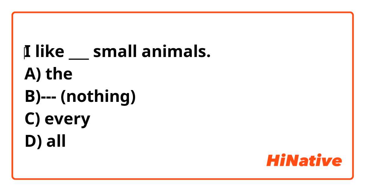 I like ___ small animals. A) the B)--- (nothing) C) every D) all | HiNative