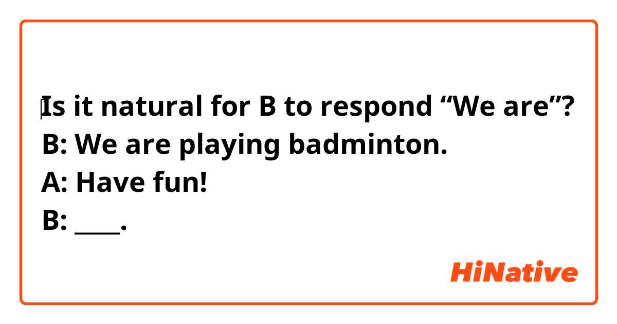 ‎Is it natural for B to respond “We are”?
B: We are playing badminton.
A: Have fun!
B: ____.