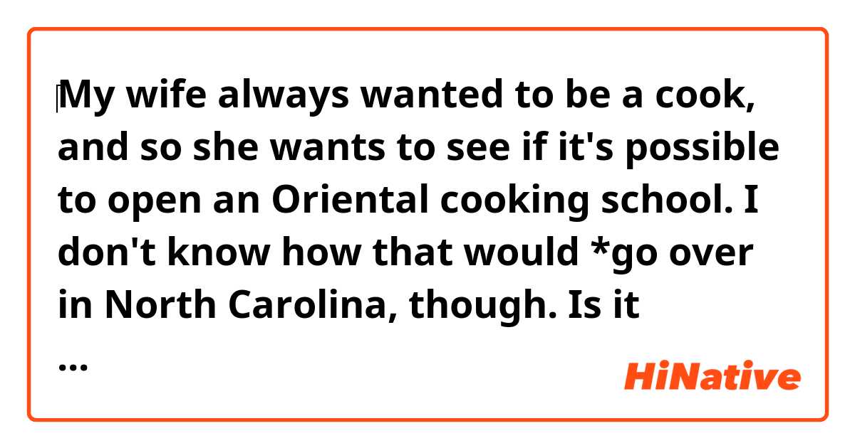 ‎My wife always wanted to be a cook, and so she wants to see if it's possible to open an Oriental cooking school. I don't know how that would *go over in North Carolina, though.

Is it possible to say "that would be accepted" instead of "that would go over" in this context?