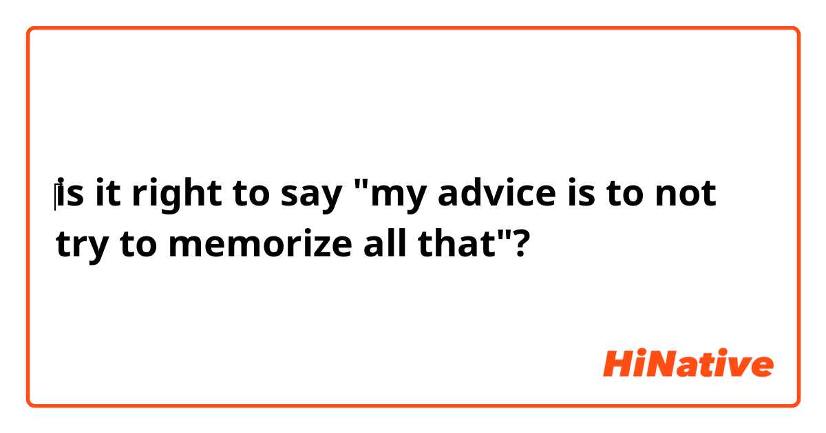 ‎is it right to say "my advice is to not try to memorize all that"?