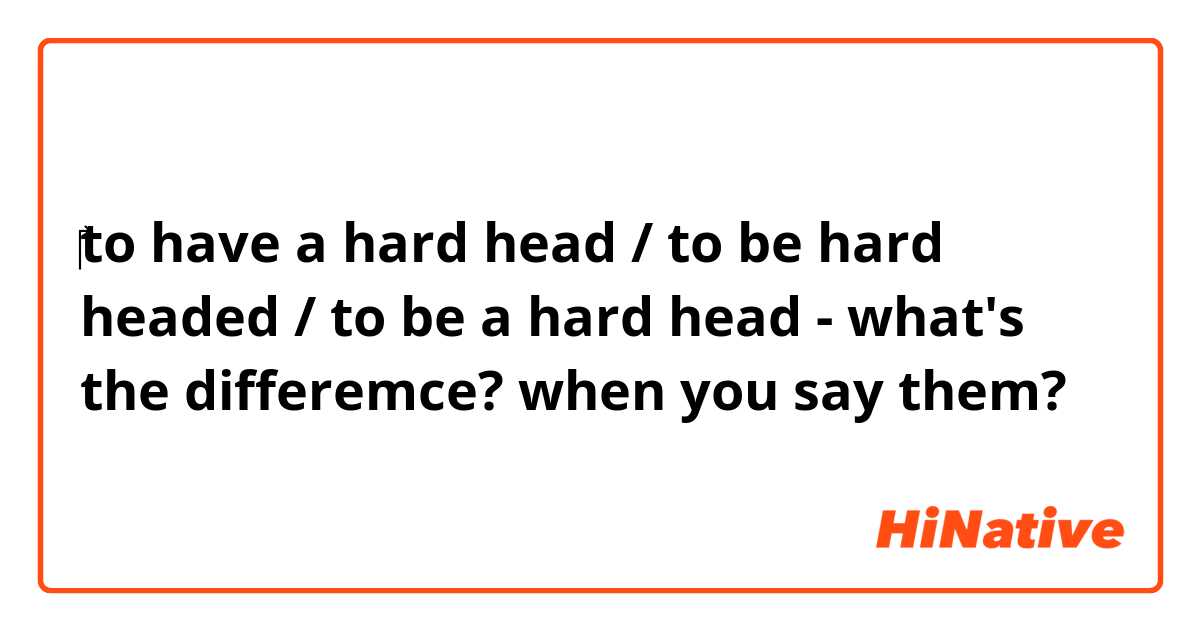 ‎to have a hard head / to be hard headed / to be a hard head - what's the differemce? when you say them?
