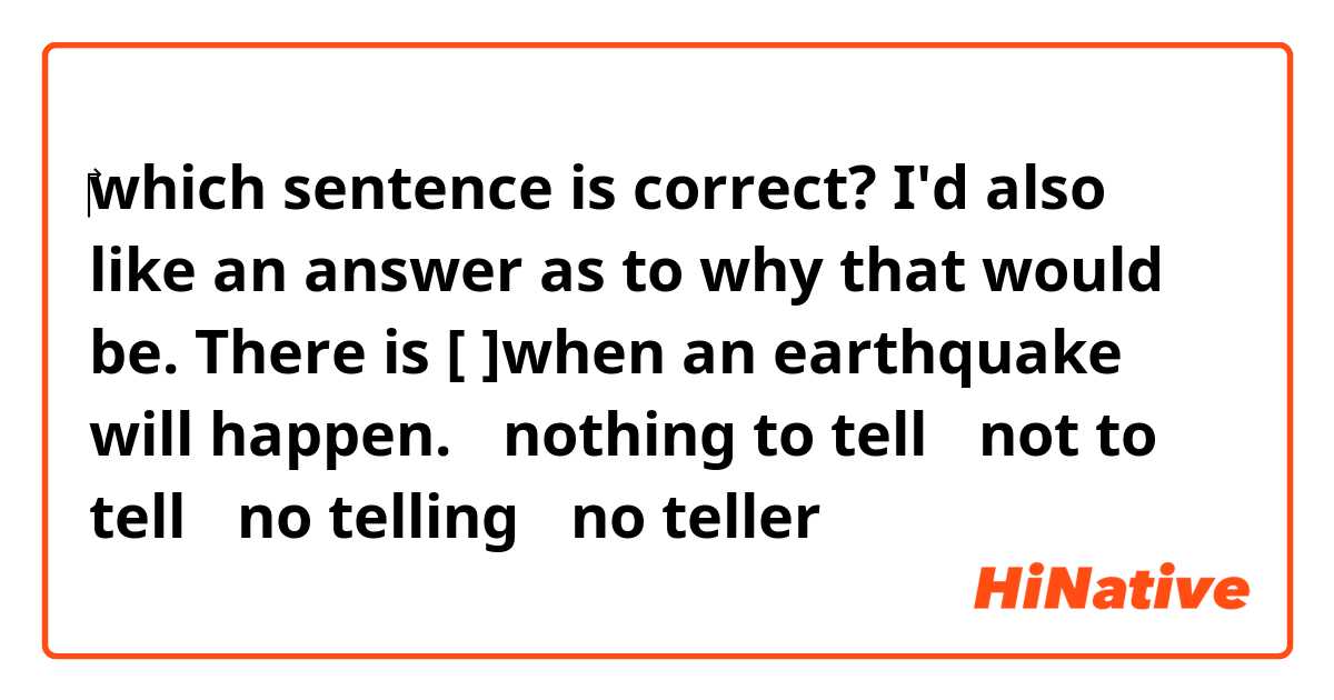 ‎which sentence is correct?
I'd also like an answer as to why that would be.


There is [  ]when an earthquake will happen.
①nothing to tell ②not to tell ③no telling ④no teller
