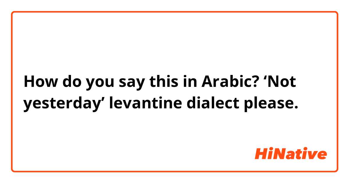 How do you say this in Arabic? ‘Not yesterday’ levantine dialect please.