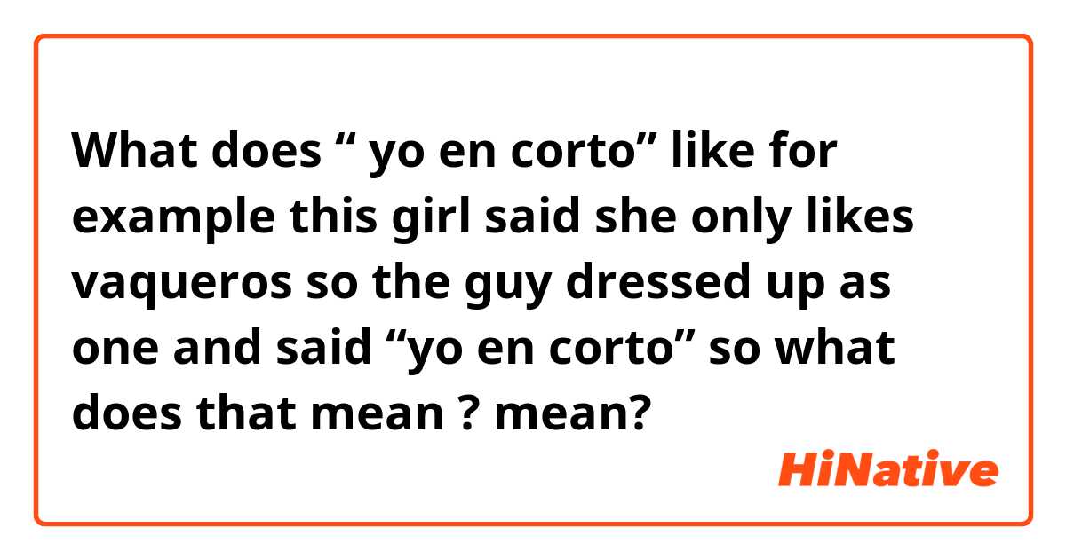 What does “ yo en corto” like for example this girl said she only likes vaqueros so the guy dressed up as one and said “yo en corto” so what does that mean ?  mean?