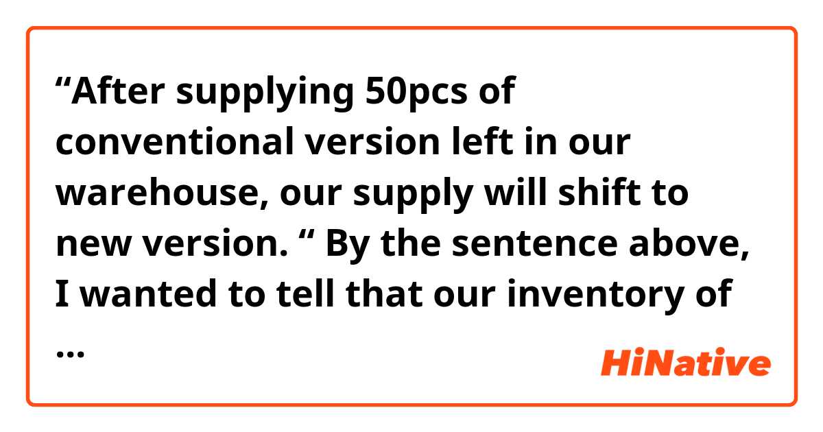 “After supplying 50pcs of conventional version left in our warehouse, our supply will shift to new version. “

By the sentence above, I wanted to tell that our inventory of the conventional products would finish after shipping 50pcs, and after that, a new version of the items would be supplied instead. 
Also I meant to imply a plan of discontinuing of the current type.

But the receiver said my sentence sounded as if all old supply would have been consumed after the shipment of 50pcs. 

Could anyone tell why my sentence was taken as above despite of my intention?