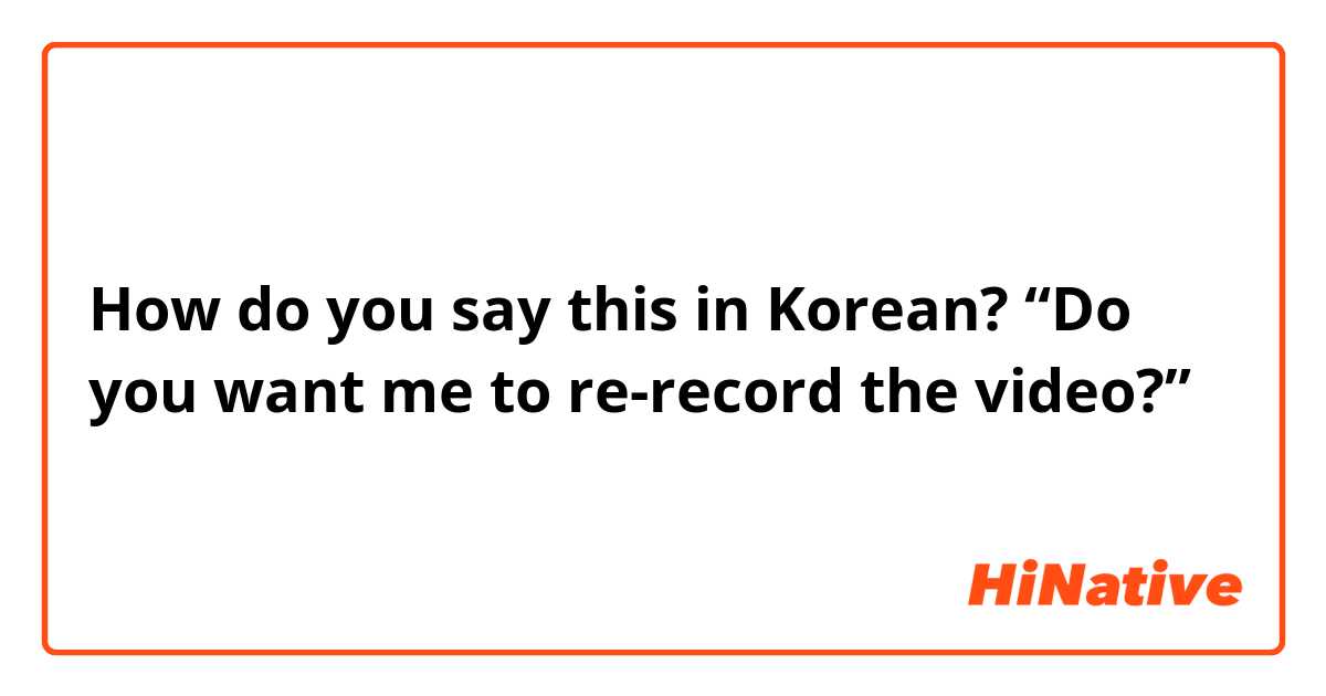 How do you say this in Korean? “Do you want me to re-record the video?”