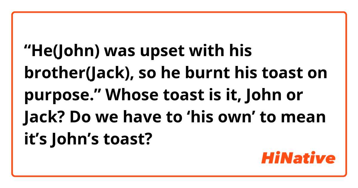  “He(John) was upset with his brother(Jack), so he burnt his toast on purpose.”

Whose toast is it,  John or Jack?

Do we have to ‘his own’ to mean it’s John’s toast?





