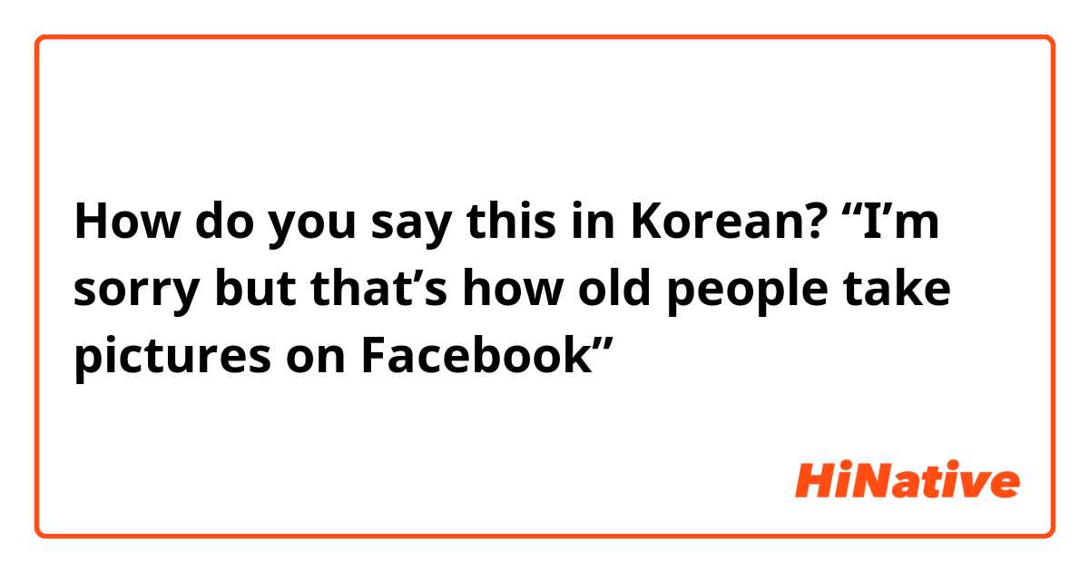 How do you say this in Korean?  “I’m sorry but that’s how old people take pictures on Facebook😂” 