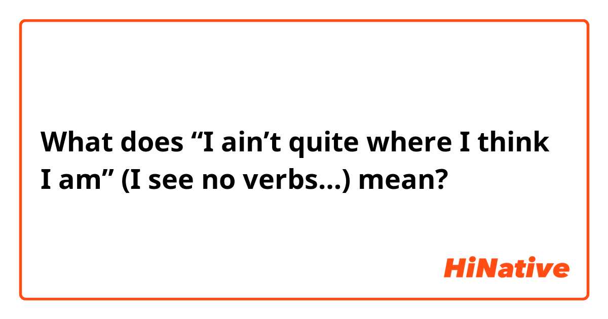 What does “I ain’t quite where I think I am” 

(I see no verbs…) mean?