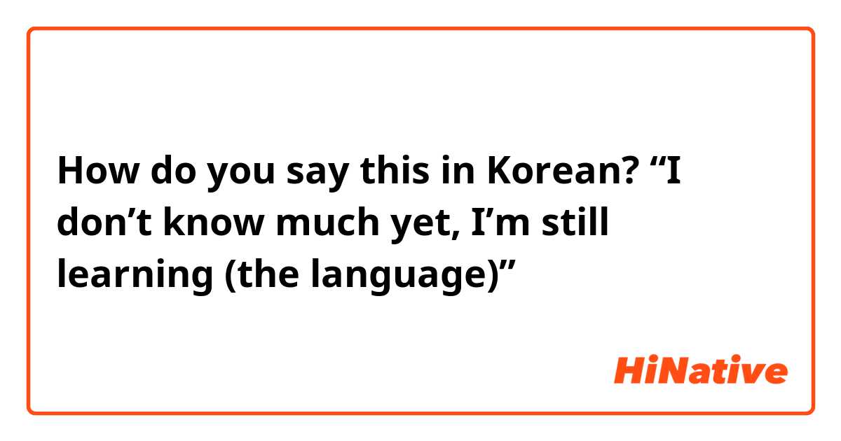 How do you say this in Korean? “I don’t know much yet, I’m still learning (the language)”