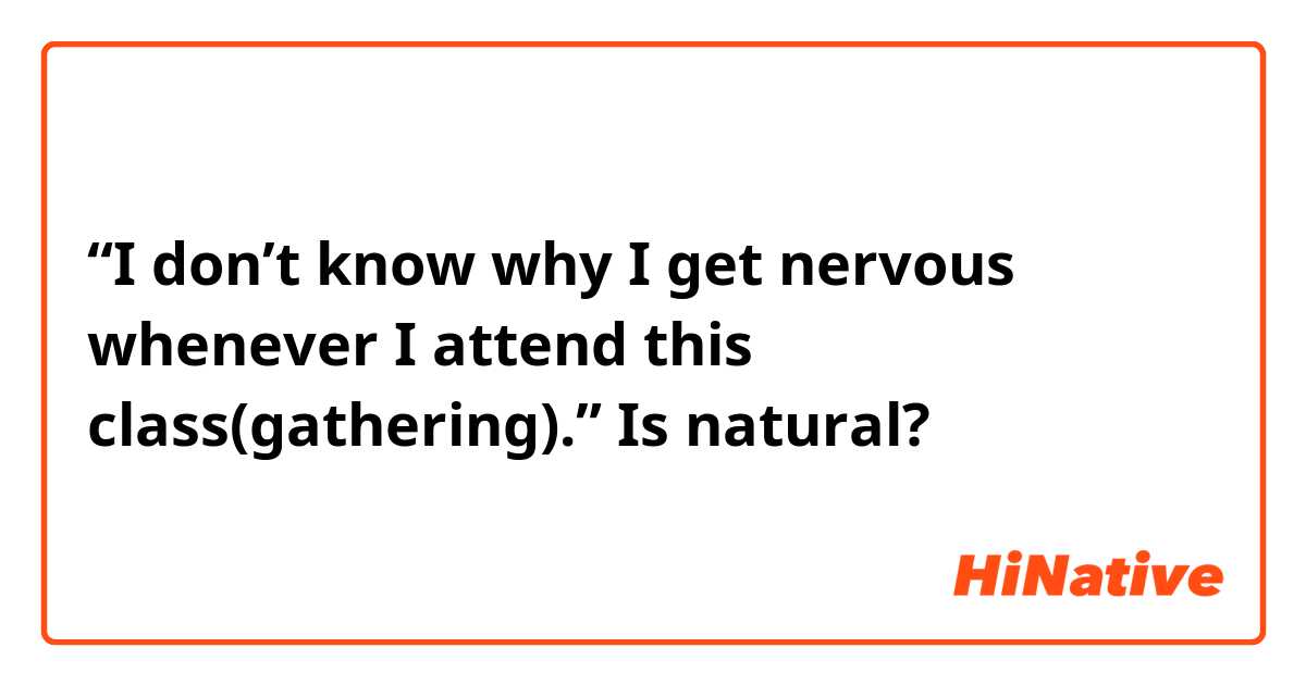 “I don’t know why I get nervous whenever I attend this class(gathering).” Is natural?