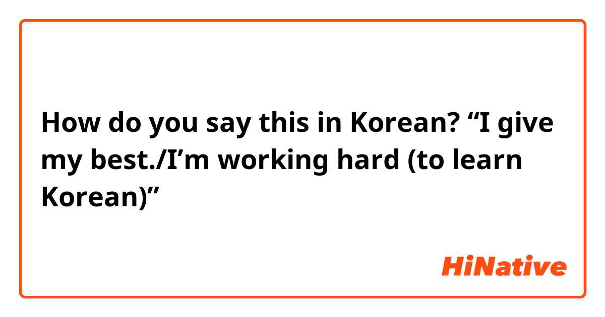 How do you say this in Korean? “I give my best./I’m working hard (to learn Korean)”
