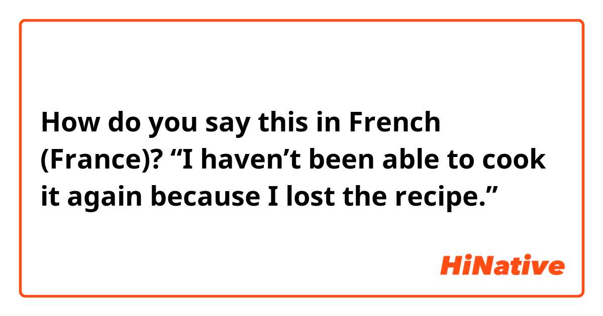 How do you say this in French (France)? “I haven’t been able to cook it again because I lost the recipe.”