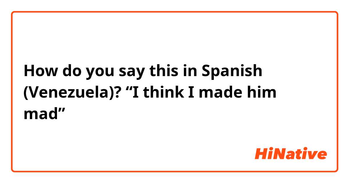 How do you say this in Spanish (Venezuela)? “I think I made him mad”