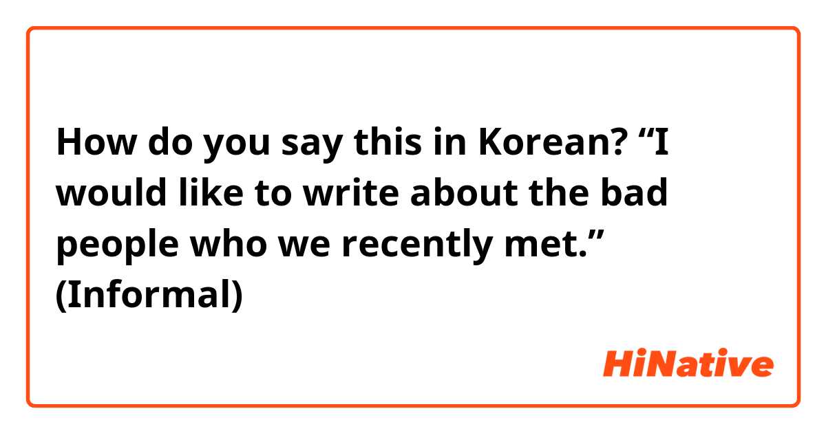 How do you say this in Korean? “I would like to write about the bad people who we recently met.” (Informal)