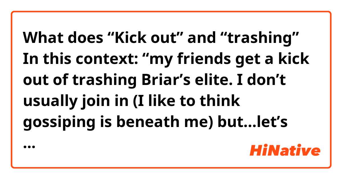 What does “Kick out” and “trashing” 
In this context:

“my friends get a kick out of trashing Briar’s elite. I don’t usually join in (I like to think gossiping is beneath me) but…let’s face it. Most of the popular kids are total douchebags.” mean?
