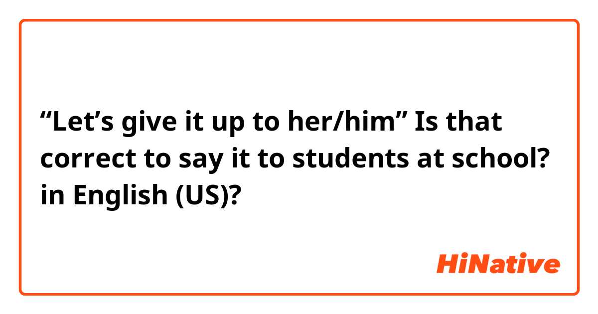 “Let’s give it up to her/him” Is that correct to say it to students at school? in English (US)?