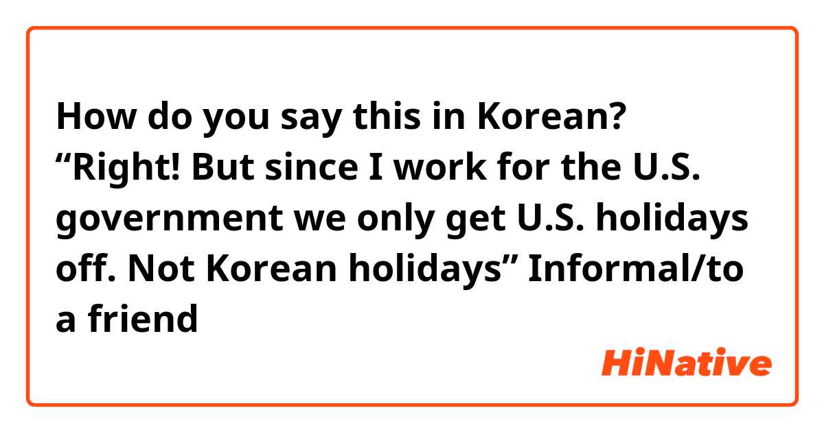 How do you say this in Korean? “Right! But since I work for the U.S. government we only get U.S. holidays off. Not Korean holidays” 

Informal/to a friend 