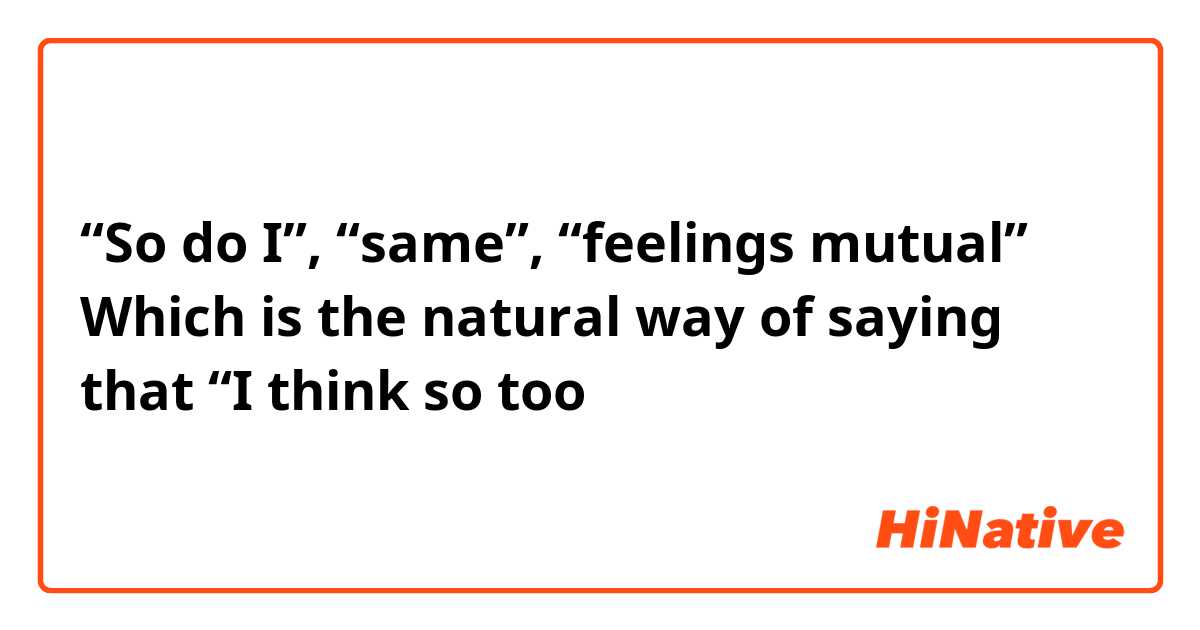 “So do I”, “same”, “feelings mutual” Which is the natural way of saying that “I think so too