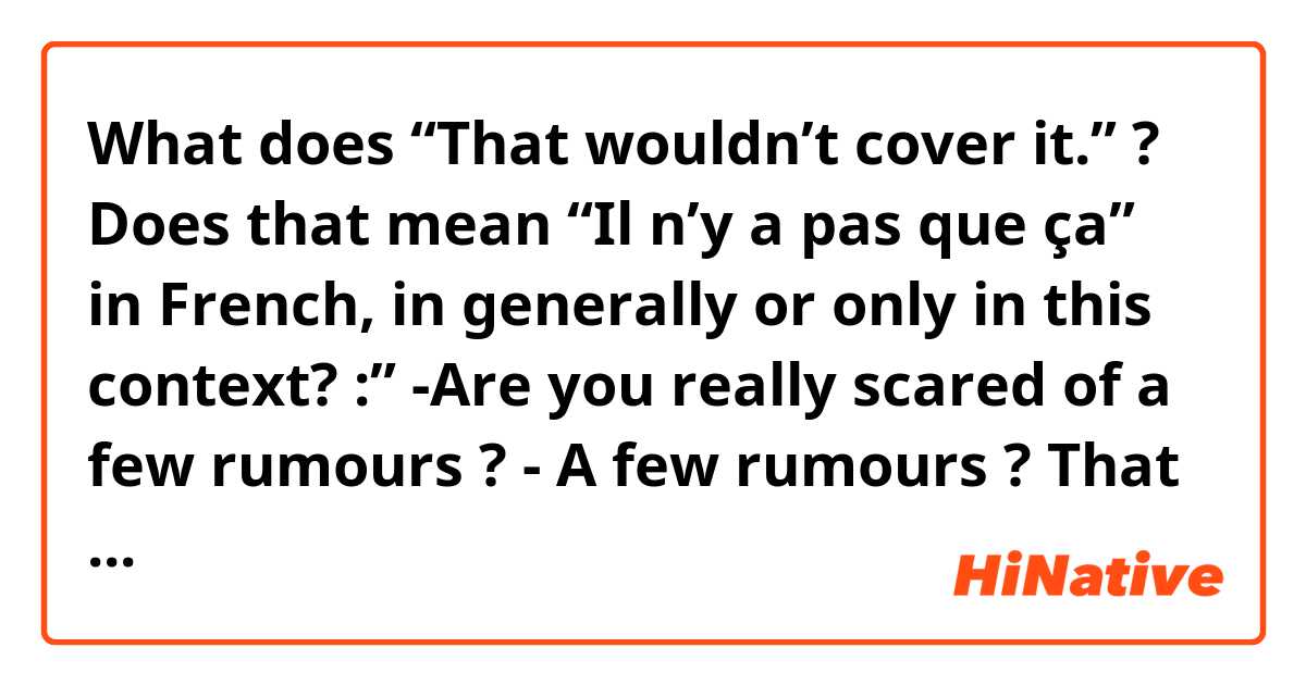 What does “That wouldn’t cover it.” ? Does that mean “Il n’y a pas que ça” in French, in generally or only in this context?

:” -Are you really scared of a few rumours ?
- A few rumours ? That wouldn't cover it.” mean?