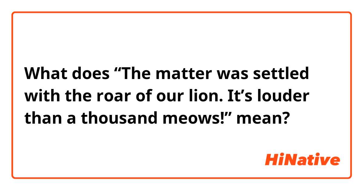 What does “The matter was settled with the roar of our lion. It’s louder than a thousand meows!” mean?