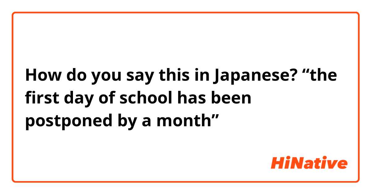 How do you say this in Japanese? “the first day of school has been postponed by a month”