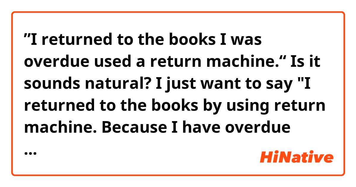 ”I returned to the books I was overdue used a return machine.“

Is it sounds natural?
I just want to say "I returned to the books by using  return machine. Because I have overdue books." 