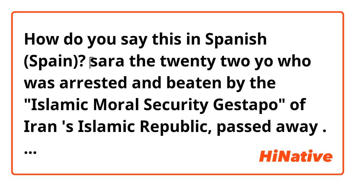 How do you say this in Spanish (Spain)?  ⁦‪sara the twenty two yo who was arrested and beaten by the "Islamic Moral Security Gestapo" of  Iran 's  Islamic Republic, passed away . She was in a coma  after being beaten by Police . She was arrested for "improper hijab!"