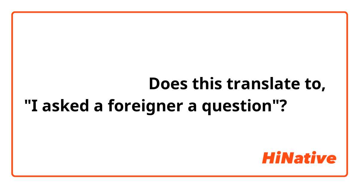 「外国人が質問を聞かれた」Does this translate to, "I asked a foreigner a question"?