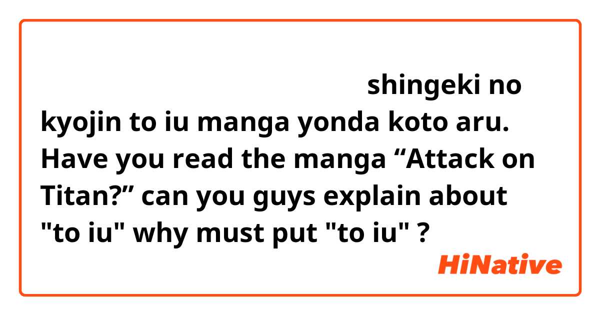 「進撃の巨人」という漫画読んだことある？
shingeki no kyojin to iu manga yonda koto aru.
Have you read the manga “Attack on Titan?”
can you guys explain about "to iu" why must put "to iu" ? 