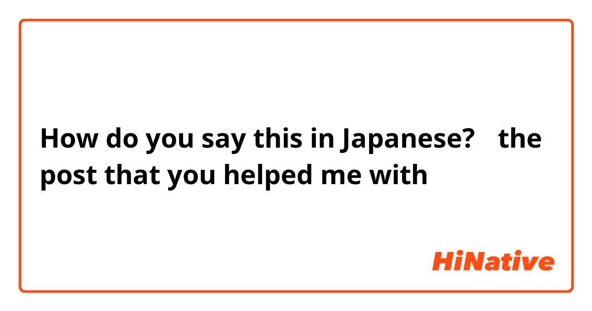 How do you say this in Japanese? 「the post that you helped me with」という名詞節