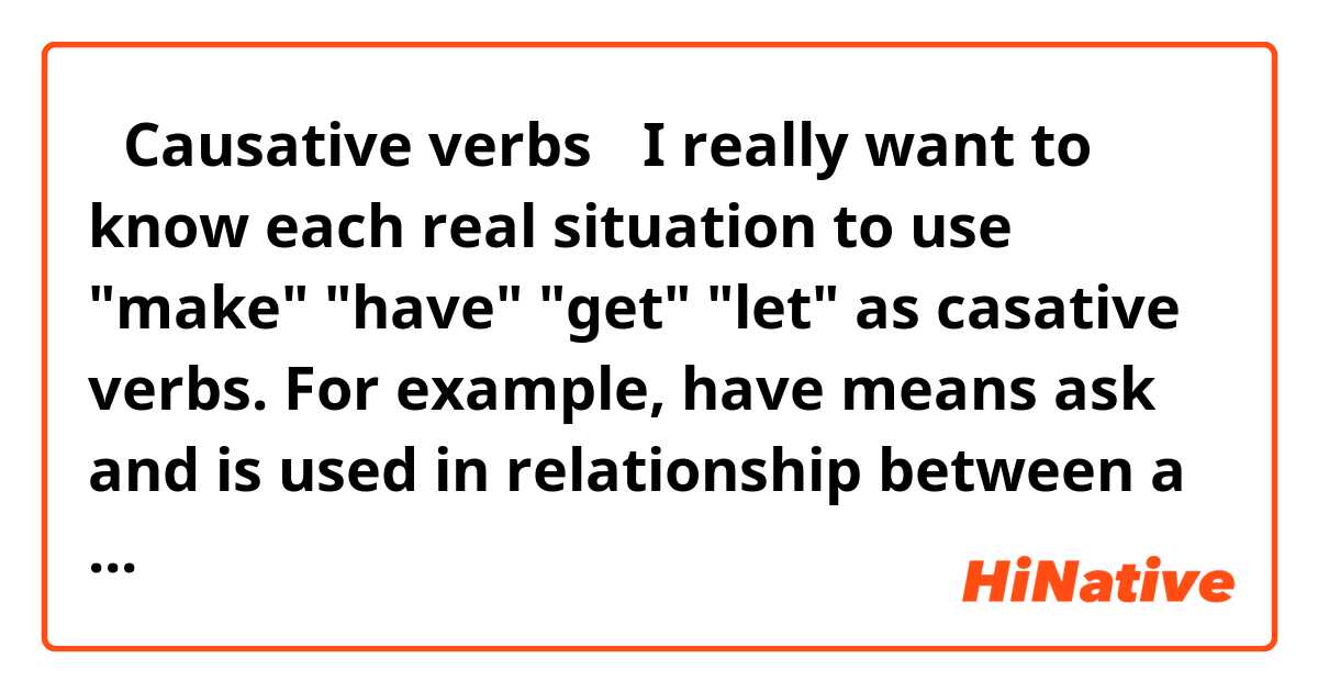 【Causative verbs】
I really want to know each real situation to use "make" "have" "get" "let" as casative verbs.
For example, have means ask and is used in relationship between a boss and a team member. Because both understand reporting line.
