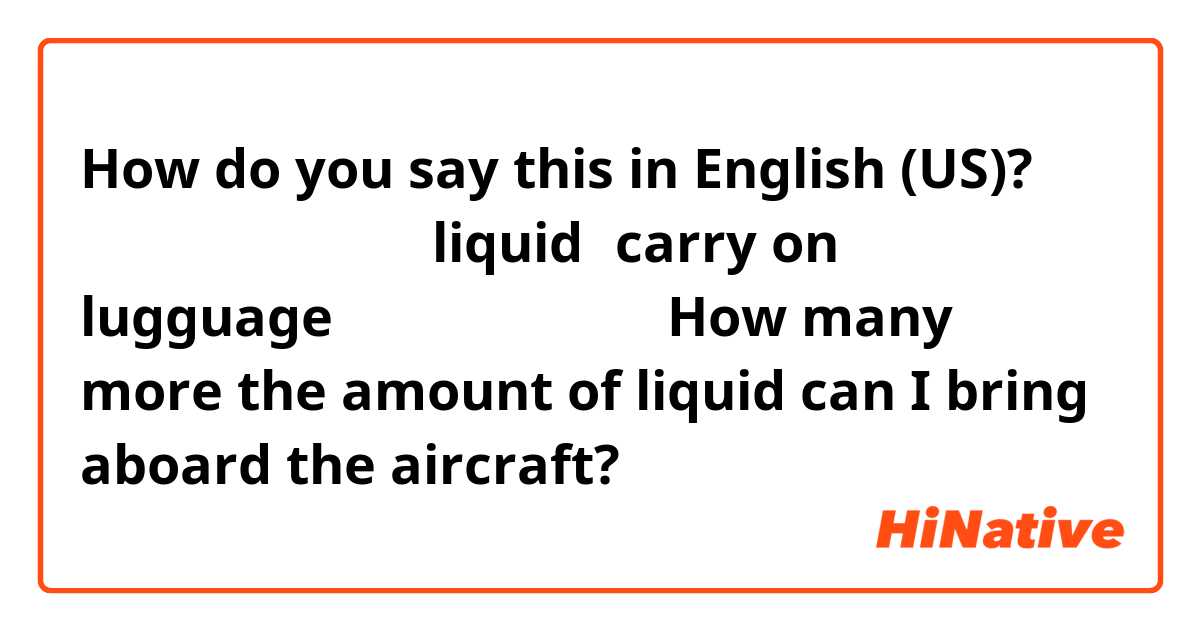 How do you say this in English (US)? あとどのくらいの量までliquidはcarry on lugguageに入れて良いですか？
How many more the amount of liquid can I bring aboard the aircraft?