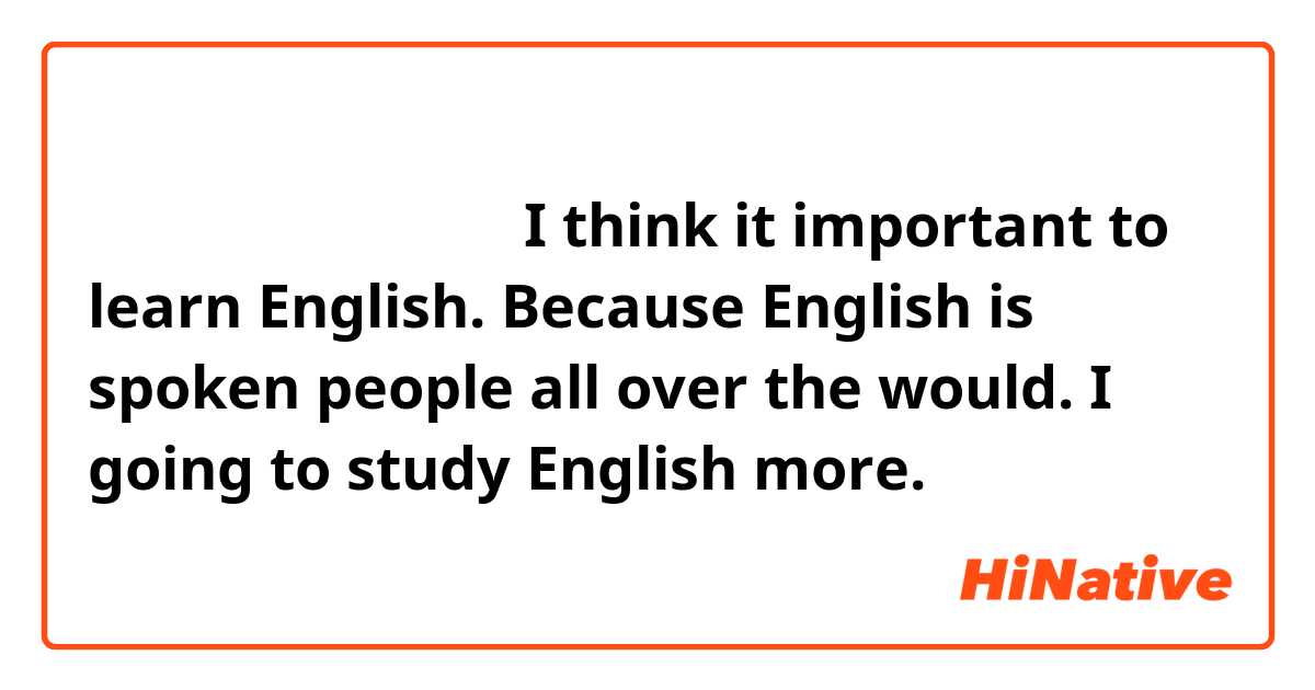 この文章は合ってますか？

I think it important to learn English.
Because English is spoken people all over the would.
I going to study English more.
