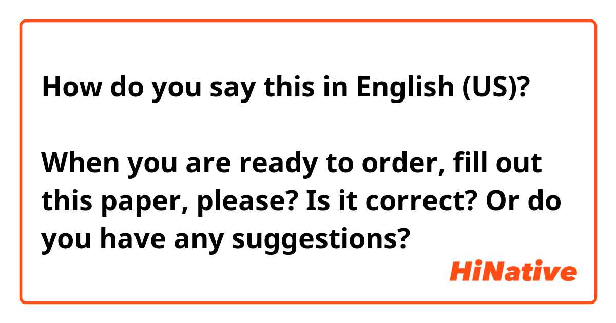 How do you say this in English (US)? ご注文が決まりましたら、こちらの紙に記入してください。

When you are ready to order, fill out this paper, please?

Is it correct? Or do you have any suggestions?