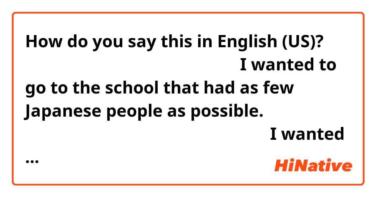 How do you say this in English (US)? なるべく日本人が少ない学校に行きたかった。
I wanted to go to the school that had as few Japanese people as possible.


なるべく日本人が行かなそうな学校に行きたかった。
I wanted to go to the school that few Japanese people are likely to go.

Do these sound natural??
