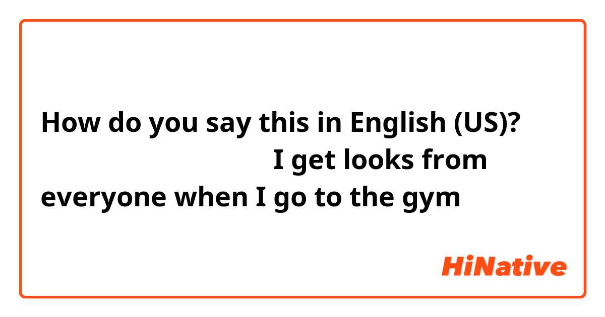 How do you say this in English (US)? ジムに行くといつも見られる
（I get looks from everyone when I go to the gym）