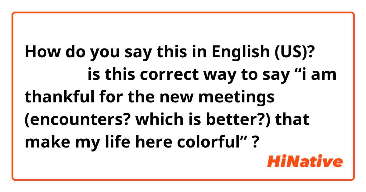 How do you say this in English (US)? 出会いに感謝

is this correct way to say “i am thankful for the new meetings (encounters? which is better?) that make my life here colorful” ?
